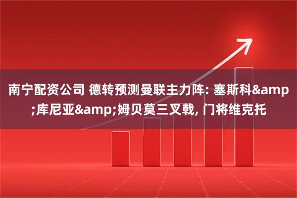 南宁配资公司 德转预测曼联主力阵: 塞斯科&库尼亚&姆贝莫三叉戟, 门将维克托