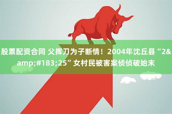股票配资合同 父挥刀为子断情！2004年沈丘县“2&#183;25”女村民被害案侦侦破始末