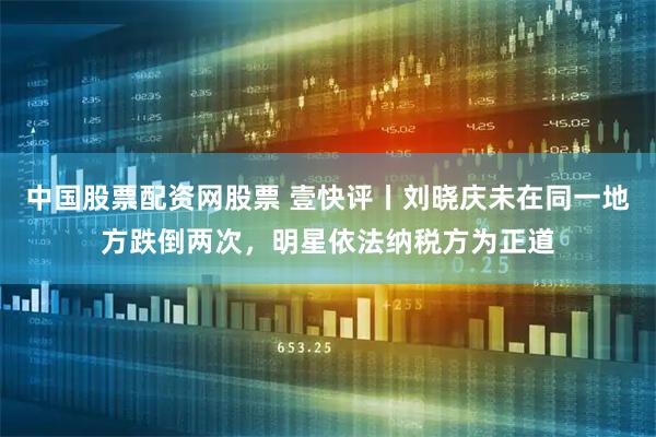 中国股票配资网股票 壹快评丨刘晓庆未在同一地方跌倒两次，明星依法纳税方为正道
