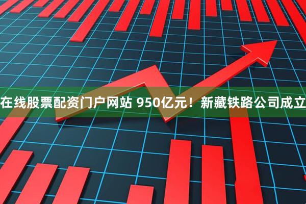 在线股票配资门户网站 950亿元！新藏铁路公司成立
