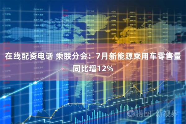 在线配资电话 乘联分会：7月新能源乘用车零售量同比增12%