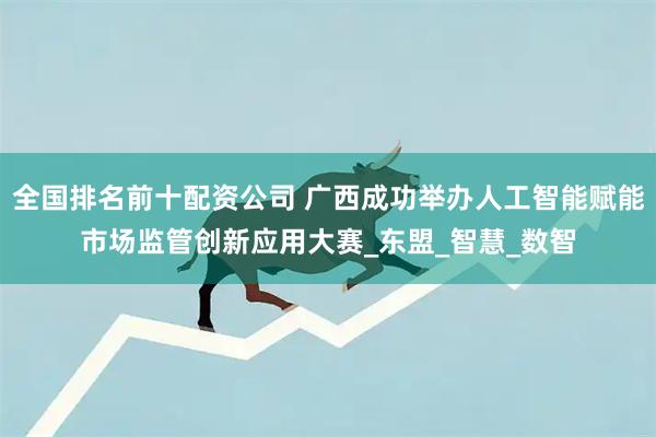 全国排名前十配资公司 广西成功举办人工智能赋能市场监管创新应用大赛_东盟_智慧_数智