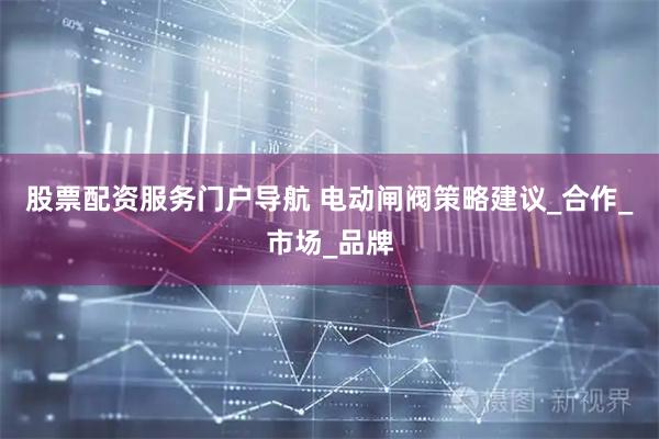 股票配资服务门户导航 电动闸阀策略建议_合作_市场_品牌