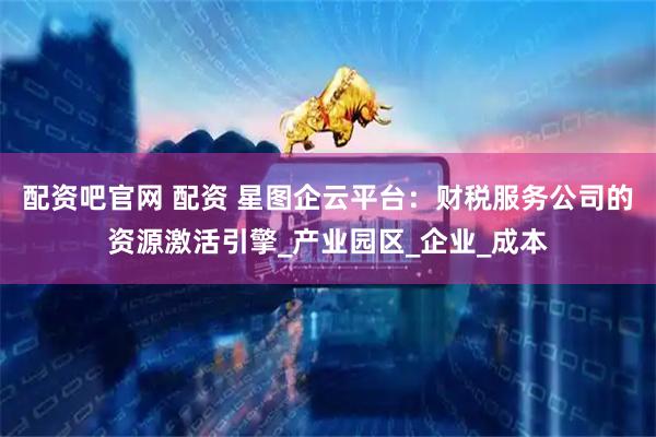 配资吧官网 配资 星图企云平台：财税服务公司的资源激活引擎_产业园区_企业_成本