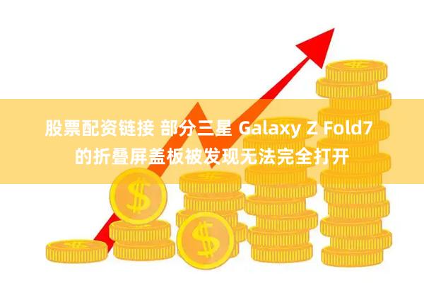 股票配资链接 部分三星 Galaxy Z Fold7 的折叠屏盖板被发现无法完全打开