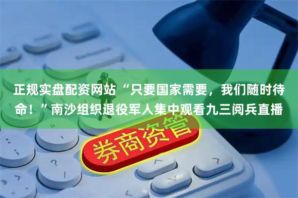 正规实盘配资网站 “只要国家需要，我们随时待命！”南沙组织退役军人集中观看九三阅兵直播