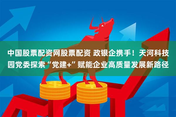 中国股票配资网股票配资 政银企携手！天河科技园党委探索“党建+”赋能企业高质量发展新路径