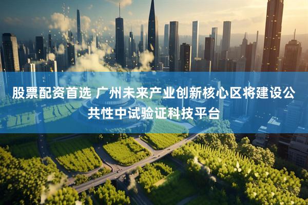 股票配资首选 广州未来产业创新核心区将建设公共性中试验证科技平台